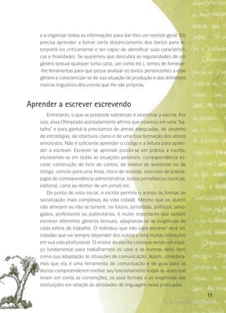 a ocasião faz o escritor
11
e a organizar todas as informações para dar-lhes um sentido geral. Ele
precisa aprender a tomar certo distanciamento dos textos para in-
terpretá-los criticamente e ser capaz de identificar suas característi-
cas e finalidades. Se queremos que descubra as regularidades de um
gênero textual qualquer (uma carta, um conto etc.), temos de fornecer-
-lhe ferramentas para que possa analisar os textos pertencentes a esse
gênero e conscientizar-se de sua situação de produção e das diferentes
marcas linguístico-discursivas que lhe são próprias.
Aprender a escrever escrevendo
Entretanto, o que se pretende sobretudo é incentivar a escrita. Por
isso, essa Olimpíada acertadamente afirma que estamos em uma “ba-
talha” e para ganhá-la precisamos de armas adequadas, de desenho
de estratégias, de objetivos claros e de uma boa formação dos atores
envolvidos. Não é suficiente aprender o código e a leitura para apren-
der a escrever. Escrever se aprende pondo-se em prática a escrita,
escrevendo-se em todas as situações possíveis: correspondência es-
colar, construção de livro de contos, de relatos de aventuras ou de
intriga, convite para uma festa, troca de receitas, concurso de poesia,
jogos de correspondência administrativa, textos jornalísticos (notícias,
editorial, carta ao diretor de um jornal) etc.
Do ponto de vista social, a escrita permite o acesso às formas de
socialização mais complexas da vida cidadã. Mesmo que os alunos
não almejem ou não se tornem, no futuro, jornalistas, políticos, advo-
gados, professores ou publicitários, é muito importante que saibam
escrever diferentes gêneros textuais, adaptando-se às exigências de
cada esfera de trabalho. O indivíduo que não sabe escrever será um
cidadão que vai sempre depender dos outros e terá muitas limitações
em sua vida profissional. O ensino da escrita continua sendo um espa-
ço fundamental para trabalharmos os usos e as normas dela, bem
como sua adaptação às situações de comunicação. Assim, considera-
mos que ela é uma ferramenta de comunicação e de guia para os
alunos compreenderem melhor seu funcionamento todas as vezes que
levam em conta as convenções, os usos formais e as exigências das
instituições em relação às atividades de linguagem nelas praticadas.
 