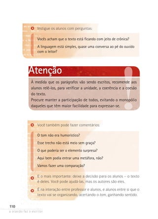 a ocasião faz o escritor
110
Você também pode fazer comentários:
O tom não era humorístico?
Esse trecho não está meio sem graça?
O que poderia ser o elemento surpresa?
Aqui bem podia entrar uma metáfora, não?
Vamos fazer uma comparação?
E o mais importante: deixe a decisão para os alunos – o texto
é deles. Você pode ajudá-las, mas os autores são eles.
É na interação entre professor e alunos, e alunos entre si que o
texto vai se organizando, acertando o tom, ganhando sentido.
Instigue os alunos com perguntas:
Vocês acham que o texto está ficando com jeito de crônica?
A linguagem está simples, quase uma conversa ao pé do ouvido
com o leitor?
Atenção
À medida que os parágrafos vão sendo escritos, recomende aos
alunos relê-los, para verificar a unidade, a coerência e a coesão
do texto.
Procure manter a participação de todos, evitando o mono­pólio
daqueles que têm maior facilidade para expressar-se.
 