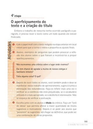 a ocasião faz o escritor
111
Atividades
4ª- etapa
O aperfeiçoamento do
texto e a criação do título
Embora o trabalho de reescrita tenha ocorrido parágrafo a pa-
rágrafo, é preciso rever o texto como um todo quando ele estiver
finalizado.
Cole o papel kraft com o texto redigido na etapa anterior em local
visível para que a turma o releia e proponha os ajustes finais.
Abaixo, exemplos de perguntas que podem provocar a refle­
xão dos alu­nos sobre o que fizeram e incentivá-los a propor
aperfeiçoa­mentos.
Nós escrevemos uma crônica sobre o lugar onde vivemos?
Ela tem chance de agradar a muitos de nossos colegas e
familiares leitores?
Falta alguma coisa? O quê?
Depois de ouvir todos os alunos, você também pode e deve se
manifestar: nesse trabalho de aprimoramento, sugira à turma a
eliminação das redundâncias. Faça-os refletir mais uma vez e
verificar se a coerência não está prejudicada, se o vocabulário
utilizado é o mais apropriado, se o desfecho é interessante. Não
se esqueça de verificar a pontuação.
Escolha junto com os alunos o título da crônica. Faça um “toró
de ideias” que permita aflorar a maior quantidade de títulos
sugestivos e motivadores. Depois é só pedir aos alunos que
“peneirem” as sugestões, até chegar ao definitivo, que pode ser
uma combinação de várias propostas.
 