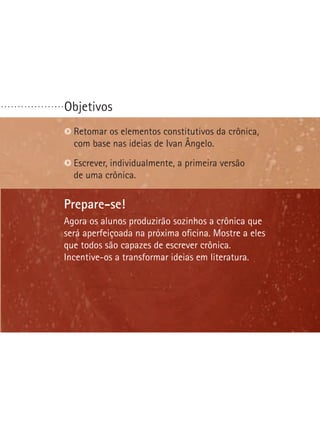Objetivos. . . . . . . . . . . . . . . . . . .
Prepare-se!
Agora os alunos produzirão sozinhos a crônica que
será aperfeiçoada na próxima oficina. Mostre a eles
que todos são capazes de escrever crônica.
Incentive-os a transformar ideias em literatura.
Retomar os elementos constitutivos da crônica,
com base nas ideias de Ivan Ângelo.
Escrever, individualmente, a primeira versão
de uma crônica.
 