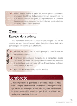 a ocasião faz o escritor
115
Atividades
Se não houver datashow, peça aos alunos que acompanhem a
leitura pela Coletânea. Cada um deles lerá um parágrafo em voz
alta. Ao final de cada parágrafo, você poderá fazer os comentá-
rios adequados ou as perguntas que induzam os estudantes a
analisar a crônica sobre a crônica.
2ª- etapa
Escrevendo a crônica
Essa é a hora de relembrar a situação de comunicação: cada um dos
alunos é um autor que vai escrever sobre situações do lugar onde vivem
para colegas, educadores, pais e familiares.
Reserve um tempo para a turma planejar a crônica antes de
passar para o papel.
Valorize as aprendizagens conquistadas e tranquilize a classe:
cada aluno trabalhou bastante para esse momento e pode sen-
tir-se confiante para escrever a crônica. O incentivo do professor,
como sempre, é decisivo.
Agora, só resta desejar boa escrita a todos!
Lembrete
O mais importante é que todas as crônicas produzidas nesta
oficina – depois de revisadas e aprimoradas – serão publicadas,
seja no site ou no blog da escola, seja no jornal da cidade ou
do bairro, ou reunidas num livro que ficará na biblioteca da
escola para apreciação de todos.
 