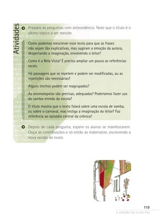 a ocasião faz o escritor
119
Atividades
Prepare as perguntas com antecedência. Note que o título é o
último tópico a ser mexido.
Como podemos reescrever esse texto para que as frases
não sejam tão explicativas, mas sugiram a emoção da autora,
despertando a imaginação, envolvendo o leitor?
Como é a Bela Vista? É preciso ampliar um pouco as referências
locais.
Há passagens que se repetem e podem ser modificadas, ou as
repetições são necessárias?
Alguns trechos podem ser reagrupados?
As onomatopeias são precisas, adequadas? Poderíamos fazer uso
do samba-enredo da escola?
O título mostra que o texto falará sobre uma escola de samba,
ou sobre o carnaval, mas instiga a imaginação do leitor? Faz
referência ao episódio central da crônica?
Depois de cada pergunta, espere os alunos se manifestarem.
Ouça as contribuições e só então as materialize, escrevendo a
nova versão do texto.
 