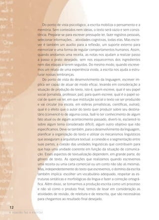a ocasião faz o escritor
12
Do ponto de vista psicológico, a escrita mobiliza o pensamento e a
memória. Sem conteúdos nem ideias, o texto será vazio e sem consis-
tência. Preparar-se para escrever pressupõe ler, fazer registros pessoais,
selecionar informações… atividades cognitivas, todas elas. Mas escre-
ver é também um auxílio para a reflexão, um suporte externo para
memorizar e uma forma de regular comportamentos humanos. Assim,
quando anotamos uma receita, as notas nos ajudam a realizar passo
a passo o prato desejado, sem nos esquecermos dos ingredientes
nem das etapas a serem seguidas. Do mesmo modo, quando escreve-
mos um relato de uma experiência vivida, a escrita nos ajuda a estru-
turar nossas lembranças.
Do ponto de vista do desenvolvimento da linguagem, escrever im-
plica ser capaz de atuar de modo eficaz, levando em consideração a
situação de produção do texto, isto é, quem escreve, qual é seu papel
social (jornalista, professor, pai); para quem escreve, qual é o papel so-
cial de quem vai ler, em que instituição social o texto vai ser produzido
e vai circular (na escola, em esferas jornalísticas, científicas, outras­);
qual é o efeito que o autor do texto quer produzir sobre seu destina­
tário (convencê-lo de alguma coisa, fazê-lo ter conhecimento de algum
fato atual ou de algum acontecimento passado, diverti-lo, esclarecê-lo
sobre algum tema considerado difícil); algum outro objetivo que não
especificamos. Deve-se também, para o desenvolvimento da linguagem,
planificar a organização do texto e utilizar os mecanismos linguísticos
que asseguram a arquitetura textual: a conexão e a segmentação entre
suas partes, a coesão das unidades linguísticas que contribuem para
que haja uma unidade coerente em função da situação de comunica-
ção. Esses aspectos de textualização dependem, em grande parte, do
gênero de texto. As operações que realizamos quando escrevemos
uma receita ou uma carta comercial ou um conto não são as mesmas.
Mas, independentemente do texto que escrevemos, o domínio da escrita
também implica: escolher um vocabulário adequado, respeitar as es-
truturas sintáticas e morfológicas da língua e fazer a correção ortográ-
fica. Além disso, se tomarmos a produção escrita como um processo
e não só como o produto final, temos de levar em consideração as
atividades de revisão, de releitura e de reescrita, que são necessárias
para chegarmos ao resultado final desejado.
 