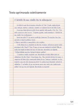 a ocasião faz o escritor
121
Texto aprimorado coletivamente
A levada do meu samba vai te enlouquecer
Ao lado de uma das principais avenidas de São Paulo, conhecido por
seus cortiços, teatros e cantinas, encontra-se o famoso bairro da Bela Vista.
Assim que chega fevereiro nada disso importa, todo mundo é Vai-Vai. Por
onde se passa o som é um só: “Desperta gigante, é novo amanhecer. A levada do
meu samba, vai te enlouquecer...”
Neste ano, pela 13ª vez nossa escola foi vitoriosa. O esquidum, dum, dum
marcava o ritmo de milhares de pés.
A bateria convidava a comunidade a cair na folia.
Pela última vez eu desfilava na ala das crianças, mal posso esperar minha
passagem à ala Show!!! Farei 13 anos e já sou uma sambista de verdade! Olhe só,
minha mãe desfila na bateria há mais de vinte anos, não poderia ser diferente...
“Esbanja talentos musicais, herança de gênios imortais”.
Puxando o samba, pingando suor, Marcelinho só tinha olhos para as
colombinas da ala Show. Esquidummm, dum... Meu coração derretia de ciúmes, o
compasso da bateria foi esmorecendo dentro de mim. Continuei sambando, era dia
de festa e meus pés não conseguiam parar! Vi minha prima dançando, vestida de
colombina. E me lembrei de que sou poucos meses mais nova, mas sambo muito
melhor! Ano que vem será diferente. Marcelinho, me aguarde!
 