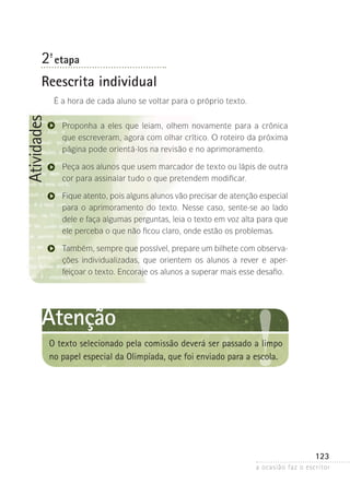 a ocasião faz o escritor
123
Atividades
2ª- etapa
Reescrita individual
É a hora de cada aluno se voltar para o próprio texto.
Proponha a eles que leiam, olhem novamente para a crônica
que escreveram, agora com olhar crítico. O roteiro da próxima
página pode orientá-los na revisão e no aprimoramento.
Peça aos alunos que usem marcador de texto ou lápis de outra
cor para assinalar tudo o que pretendem modificar.
Fique atento, pois alguns alunos vão precisar de atenção especial
para o aprimoramento do texto. Nesse caso, sente-se ao lado
dele e faça algumas perguntas, leia o texto em voz alta para que
ele perceba o que não ficou claro, onde estão os problemas.
Também, sempre que possível, prepare um bilhete com observa-
ções individualizadas, que orientem os alunos a rever e aper­
feiçoar o texto. Encoraje os alunos a superar mais esse desafio.
Atenção
O texto selecionado pela comissão deverá ser passado a limpo
no papel especial da Olimpíada, que foi enviado para a escola.
 