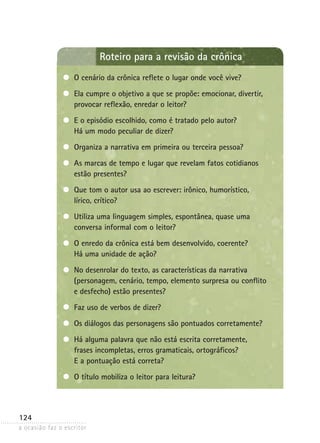 a ocasião faz o escritor
124
Roteiro para a revisão da crônica
O cenário da crônica reflete o lugar onde você vive?
Ela cumpre o objetivo a que se propõe: emocionar, divertir,
provocar reflexão, enredar o leitor?
E o episódio escolhido, como é tratado pelo autor?
Há um modo peculiar de dizer?
Organiza a narrativa em primeira ou terceira pessoa?
As marcas de tempo e lugar que revelam fatos cotidianos
estão presentes?
Que tom o autor usa ao escrever: irônico, humorístico,
lírico, crítico?
Utiliza uma linguagem simples, espontânea, quase uma
conversa informal com o leitor?
O enredo da crônica está bem desenvolvido, coerente?
Há uma unidade de ação?
No desenrolar do texto, as características da narrativa
(personagem, cenário, tempo, elemento surpresa ou conflito
e desfecho) estão presentes?
Faz uso de verbos de dizer?
Os diálogos das personagens são pontuados corretamente?
Há alguma palavra que não está escrita corretamente,
frases incompletas, erros gramaticais, ortográficos?
E a pontuação está correta?
O título mobiliza o leitor para leitura?
 