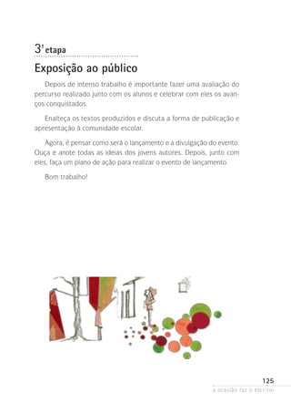 a ocasião faz o escritor
125
3ª- etapa
Exposição ao público
Depois de intenso trabalho é importante fazer uma avaliação do
percurso realizado junto com os alunos e celebrar com eles os avan-
ços conquistados.
Enalteça os textos produzidos e discuta a forma de publicação e
apresentação à comunidade escolar.
Agora, é pensar como será o lançamento e a divulgação do evento.
Ouça e anote todas as ideias dos jovens autores. Depois, junto com
eles, faça um plano de ação para realizar o evento de lançamento.
Bom trabalho!
 