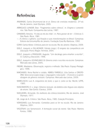 a ocasião faz o escritor
128
Referências
ANDRADE, Carlos Drummond de et al. Elenco de cronistas modernos. 21ª- ed.
Rio de Janeiro: José Olympio, 2005.
ARRIGUCCI JUNIOR, Davi. “Fragmentos sobre crônica”, in: Enigma e comentá-
rios. São Paulo: Companhia das Letras, 1987.
CANDIDO, Antonio. “A vida ao rés do chão”, in: Para gostar de ler – Crônicas 5.
São Paulo: Ática, 1981.
—. A crônica: o gênero, sua fixação e suas transformações no Brasil. Campinas:
Editora da Unicamp/Rio de Janeiro: Fundação Casa Rui Barbosa, 1992.
CONY, Carlos Heitor. Crônicas para ler na escola. Rio de Janeiro: Objetiva, 2009.
DOLZ, Joaquim e OLLAGNIER, Edmée (orgs.). O enigma da competência em
educação. Porto Alegre: Artmed, 2004.
DOLZ, Joaquim e PASQUIER, Auguste. “Um decálogo para enseñar a escribir”,
in: Cultura y Educación, 1996.
DOLZ, Joaquim e SCHNEUWLY, B. Gêneros orais e escritos na escola. Campinas:
Mercado das Letras, 2004,
FREIRE, Madalena. Observação, registro e reflexão. São Paulo: Espaço Pedagó-
gico, 1996.
MACHADO, Anna Rachel e colabs. ABREU-TARDELLI, Lília Santos e CRISTO-
VÃO, Vera Lúcia Lopes (orgs.). Linguagem e educação – O ensino e a apren-
dizagem de gêneros textuais. Campinas: Mercado das Letras, 2009.
MARCUSCHI, Luiz A. Linguística do texto: o que é, como se faz. Recife: UFPE,
1983.
NASCIMENTO, E. L. (org.). Gêneros textuais: da didática das línguas aos objetos
de ensino. São Carlos: Claraluz, 2009.
NOGUEIRA, Armando. Os melhores da crônica brasileira. Rio de Janeiro: José
Olympio, 1977.
SÁ, Jorge de A. Crônica. São Paulo: Ática, 1985. Coleção Princípios.
VERISSIMO, Luis Fernando. Comédias para se ler na escola. Rio de Janeiro:
Objetiva, 2001.
VYGOTSKY, Lev Semenovich. A formação social da mente. São Paulo: Mar­tins
Fontes, 1988.
 