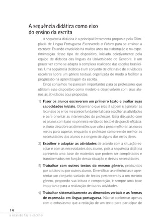 a ocasião faz o escritor
14
A sequência didática como eixo
do ensino da escrita
A sequência didática é a principal ferramenta proposta pela Olim-
píada de Língua Portuguesa Escrevendo o Futuro para se ensinar a
escrever. Estando envolvido há muitos anos na elaboração e na expe-
rimentação desse tipo de dispositivo, iniciado coletivamente pela
equipe de didática das línguas da Universidade de Genebra, é um
prazer ver como se adapta à complexa realidade das escolas brasilei-
ras. Uma sequência didática é um conjunto de oficinas e de atividades
escolares sobre um gênero textual, organizada de modo a facilitar a
progressão na aprendizagem da escrita.
Cinco conselhos me parecem importantes para os professores que
utilizam esse dispositivo como modelo e desenvolvem com seus alu-
nos as atividades aqui propostas:
	 1)	Fazer os alunos escreverem um primeiro texto e avaliar suas
capacidades iniciais. Observar o que eles já sabem e assinalar as
lacunas e os erros me parece fundamental para escolher as atividades
e para orientar as intervenções do professor. Uma discussão com
os alunos com base na primeira versão do texto é de grande eficácia:
o aluno descobre as dimensões que vale a pena melhorar, as novas
metas para superar, enquanto o professor compreende melhor as
necessidades dos alunos e a origem de alguns dos erros deles.
	 2)	Escolher e adaptar as atividades de acordo com a situação es-
colar e com as necessidades dos alunos, pois a sequência didática
apresenta uma base de materiais que podem ser completados e
transformados em função dessa situação e dessas necessidades.
	 3)	Trabalhar com outros textos do mesmo gênero, produzidos
por adultos ou por outros alunos. Diversificar as referências e apre-
sentar um conjunto variado de textos pertencentes a um mesmo
gênero, propondo sua leitura e comparação, é sempre uma base
importante para a realização de outras atividades.
	 4)	Trabalhar sistematicamente as dimensões verbais e as formas
de expressão em língua portuguesa. Não se conformar apenas
com o entusiasmo que a redação de um texto para participar de
 