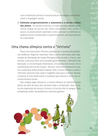 a ocasião faz o escritor
15
uma competição provoca e sempre buscar estratégias para desen-
volver a linguagem escrita.
	 5)	Estimular progressivamente a autonomia e a escrita criativa
dos alunos. Os auxílios externos, os suportes para regular as pri-
meiras etapas da escrita são muito importantes, mas, pouco a
pouco, os alunos devem aprender a reler, a revisar e a melhorar os
próprios textos, introduzindo, no que for possível, um toque pessoal­
de criatividade.
Uma chama olímpica contra o “iletrismo”
Pouco me resta a dizer. Primeiro, parabenizar os autores das sequên­
cias didáticas. Segundo, expressar toda a minha admiração pela orga-
nização da Olimpíada de Língua Portuguesa Escrevendo o Futuro, que
envolve a parceria entre uma entidade governamental, o Ministério da
Educação, e uma fundação empresarial, a Fundação Itaú Social, com a
coordenação técnica do Cenpec. Terceiro, incentivar professores e alu-
nos a participar desse projeto singular. Que a chama olímpica contra o
“iletrismo” percorra esse vasto e magnífico país que é o Brasil. Ensinar
a escrever é uma tarefa nobre e complexa que merece o maior dos re-
conhecimentos sociais.
Nos antigos jogos olímpicos, a chama olímpica se mantinha acesa
diante do altar do deus Zeus durante toda a competição. Que a cha-
ma da esperança do acesso à leitura e à escrita não se apague. Essa
competição todos nós podemos e devemos ganhar!
 