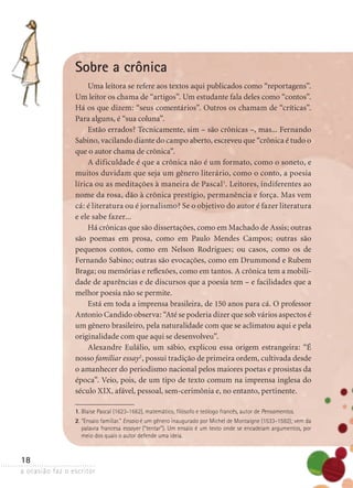 a ocasião faz o escritor
18
Sobre a crônica
Uma leitora se refere aos textos aqui publicados como “reportagens”.
Um leitor os chama de “artigos”. Um estudante fala deles como “contos”.
Há os que dizem: “seus comentários”. Outros os chamam de “críticas”.
Para alguns, é “sua coluna”.
Estão errados? Tecnicamente, sim – são crônicas –, mas... Fernando
Sabino, vacilando diante do campo aberto, escreveu que “crônica é tudo o
que o autor chama de crônica”.
A dificuldade é que a crônica não é um formato, como o soneto, e
muitos duvidam que seja um gênero literário, como o conto, a poesia
lírica ou as meditações à maneira de Pascal1
. Leitores, indiferentes ao
nome da rosa, dão à crônica prestígio, permanência e força. Mas vem
cá: é literatura ou é jornalismo? Se o objetivo do autor é fazer litera­tura
e ele sabe fazer...
Há crônicas que são dissertações, como em Machado de Assis; outras
são poemas em prosa, como em Paulo Mendes Campos; outras são
­pequenos contos, como em Nelson Rodrigues; ou casos, como os de
­Fernando Sabino; outras são evocações, como em Drummond e Rubem
Braga; ou memórias e reflexões, como em tantos. A crônica tem a mobili-
dade de aparências e de discursos que a poesia tem – e facilidades que a
melhor poesia não se permite.
Está em toda a imprensa brasileira, de 150 anos para cá. O professor
Antonio Candido observa: “Até se poderia dizer que sob vários aspectos é
um gênero brasileiro, pela naturalidade com que se aclimatou aqui e pela
originalidade com que aqui se desenvolveu”.
Alexandre Eulálio, um sábio, explicou essa origem estrangeira: “É
nosso familiar essay2
, possui tradição de primeira ordem, cultivada desde
o amanhecer do periodismo nacional pelos maiores poetas e prosistas da
época”. Veio, pois, de um tipo de texto comum na imprensa inglesa do
século XIX, afável, pessoal, sem-cerimônia e, no entanto, pertinente.
1. Blaise Pascal (1623-1662), matemático, filósofo e teólogo francês, autor de Pensamentos.
2. “Ensaio familiar.” Ensaio é um gênero inaugurado por Michel de Montaigne (1533-1592); vem da
palavra francesa essayer (“tentar”). Um ensaio é um texto onde se encadeiam argumentos, por
meio dos quais o autor defende uma ideia.
 