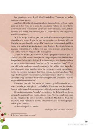 a ocasião faz o escritor
19
Por que deu certo no Brasil? Mistérios do leitor. Talvez por ser a obra
curta e o clima, quente.
A crônica é frágil e íntima, uma relação pessoal. Como se fosse escrita
para um leitor, como se só com ele o narrador pudesse se expor tanto.
Conversam sobre o momento, cúmplices: nós vimos isto, não é, leitor?,
vivemos isto, não é?, sentimos isto, não é? O narrador da crônica procura
sensibilidades irmãs.
Se é tão antiga e íntima, por que muitos leitores não aprenderam a
chamá-la pelo nome? É que ela tem muitas máscaras. Recorro a Eça de
Queirós, mestre do estilo antigo. Ela “não tem a voz grossa da política,
nem a voz indolente do poeta, nem a voz doutoral do crítico; tem uma
pequena voz serena, leve e clara, com que conta aos seus amigos tudo o
que andou ouvindo, perguntando, esmiuçando”.
A crônica mudou, tudo muda. Como a própria sociedade que ela
observa com olhos atentos. Não é preciso comparar grandezas, botar Rubem
Braga diante de Machado de Assis. É mais exato apreciá-la desdobrando-se
no tempo, como fez Antonio Candido em “A vida ao rés do chão”: “Creio
que a fórmula moderna, na qual entram um fato miúdo e um toque hu-
morístico, com o seu quantum satis3
de poesia, representa o amadureci-
mento e o encontro mais puro da crônica consigo mesma”. Ainda ele: “Em
lugar de oferecer um cenário excelso, numa revoada de adjetivos e períodos
candentes, pega o miúdo e mostra nele uma grandeza, uma beleza ou uma
singularidade insuspeitadas”.
Elementos que não funcionam na crônica: grandiloquência, secta­
rismo, enrolação, arrogância, prolixidade. Elementos que funcionam:
­humor, intimidade, lirismo, surpresa, estilo, elegância, solidariedade.
Cronista mesmo não “se acha”. As crônicas de Rubem Braga foram
vistas pelo sagaz professor Davi Arrigucci como “forma complexa e única
de uma relação do Eu com o mundo”. Muito bem. Mas Rubem Braga não
se achava o tal. Respondeu assim a um jornalista que lhe havia pergun­
tado o que é crônica:
— Se não é aguda, é crônica.
Ivan Ângelo. Veja São Paulo, 25/4/2007.
3.	 Em latim, “a quantidade necessária”.
 