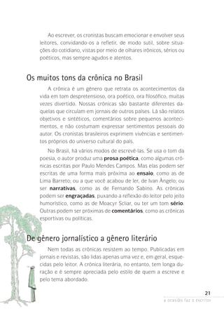 a ocasião faz o escritor
21
Ao escrever, os cronistas buscam emocionar e envolver seus
leitores, convidando-os a refletir, de modo sutil, sobre situa-
ções do cotidiano, vistas por meio de olhares irônicos, sérios ou
poéticos, mas sempre agudos e atentos.
Os muitos tons da crônica no Brasil
A crônica é um gênero que retrata os acontecimentos da
vida em tom despretensioso, ora poético, ora filosófico, muitas
vezes divertido. Nossas crônicas são bastante diferentes da-
quelas que circulam em jornais de outros países. Lá são relatos
objetivos e sintéticos, comentários sobre pequenos aconteci-
mentos, e não costumam expressar sentimentos pessoais do
autor. Os cronistas brasileiros exprimem vivências e sentimen-
tos próprios do universo cultural do país.
No Brasil, há vários modos de escrevê-las. Se usa o tom da
poesia, o autor produz uma prosa poética, como algumas crô-
nicas escritas por Paulo Mendes Campos. Mas elas podem ser
escritas de uma forma mais próxima ao ensaio, como as de
Lima Barreto; ou a que você acabou de ler, de Ivan Ângelo; ou
ser narrativas, como as de Fernando Sabino. As crônicas
­podem ser engraçadas, puxando a reflexão do leitor pelo jeito
humorístico, como as de Moacyr Scliar, ou ter um tom sério.
Outras podem ser próximas de comentários, como as crônicas
esportivas ou políticas.
De gênero jornalístico a gênero literário
Nem todas as crônicas resistem ao tempo. Publicadas em
jornais e revistas, são lidas apenas uma vez e, em geral, esque-
cidas pelo leitor. A crônica literária, no entanto, tem longa du-
ração e é sempre apreciada pelo estilo de quem a escreve e
pelo tema abordado.
 