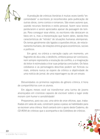 a ocasião faz o escritor
22
A produção de crônicas literárias é muitas vezes tarefa “en-
comendada” a escritores já reconhecidos pela publicação de
outras obras, como contos e romances. São esses autores que,
usando recursos literários e estilo pessoal, fazem seus textos
perdurarem e serem apreciados apesar da passagem do tem-
po. Para conseguir esse efeito, os escritores não destacam os
fatos em si, mas a interpretação que fazem deles, dando-lhes
características de “retrato” de situações humanas atemporais.
Os temas geralmente são ligados a questões éticas, de relacio-
namento humano, de relações entre grupos econômicos, ­sociais
e políticos.
Em geral, na crônica a narração capta um momento, um
flagrante do dia a dia; o desfecho, embora possa ser conclusivo,
nem sempre representa a resolução do conflito, e a imaginação
do leitor é estimulada a tirar suas próprias conclusões. Os fatos
cotidianos e as personagens descritas podem ser fictícias ou
reais, embora nunca se espere da crônica a objetividade de
uma notícia de jornal, de uma reportagem ou de um ensaio.
Desvendados os primeiros segredos do gênero crônica, é hora
de compartilhá-los com os alunos.
Em alguns meses você vai transformar uma turma de jovens
alvo­roçados em cronistas capazes de escrever sobre o lugar onde
moram com humor e sensibilidade!
Preparamos, para seu uso, uma série de onze oficinas, que, traba-
lhadas em salas de aula, constroem passo a passo as habilidades para
se escrever uma crônica. Você contará com o apoio deste Caderno, do
CD-Rom de crônicas que o acompanha e da Coletânea de crônicas.
 