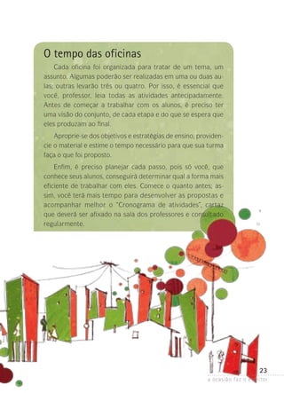 23
a ocasião faz o escritor
O tempo das oficinas
Cada oficina foi organizada para tratar de um tema, um
assunto. Algumas poderão ser realizadas em uma ou duas au-
las; outras levarão três ou quatro. Por isso, é essencial que
você, professor, leia todas as atividades antecipadamente.
Antes de começar a trabalhar com os alunos, é preciso ter
uma visão do conjunto, de cada etapa e do que se espera que
eles produzam ao final.
Aproprie-se dos objetivos e estratégias de ensino, providen-
cie o material e estime o tempo necessário para que sua turma
faça o que foi proposto.
Enfim, é preciso planejar cada passo, pois só você, que
conhece seus alunos, conseguirá determinar qual a forma mais
eficiente de trabalhar com eles. Comece o quanto antes; as-
sim, você terá mais tempo para desenvolver as propostas e
acompanhar melhor o “Cronograma de atividades”, cartaz
que deverá ser afixado na sala dos professores e consultado
regularmente.
 
