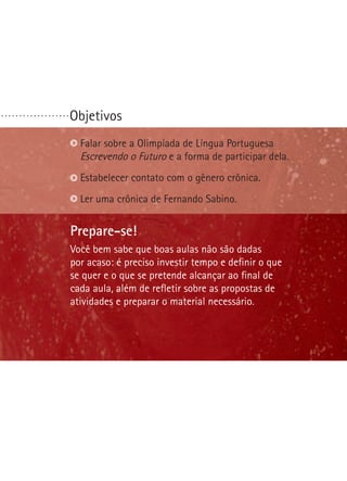 Objetivos
Prepare-se!
Na última etapa desta oficina seus alunos escreverão
o primeiro artigo de opinião deles. Você precisará ajudá-los
a definir questões polêmicas. Procure identificar o que
é polêmico em sua comunidade. Seus alunos farão
um debate. Ajude-os a traçar uma preparação e um
comportamento apropriado para essa situação.
Identificar questões polêmicas.
Reconhecer bons argumentos.
Escolher ou formular uma questão polêmica.
. . . . . . . . . . . . . . . . . . .
Prepare-se!
Você bem sabe que boas aulas não são dadas
por acaso: é preciso investir tempo e definir o que
se quer e o que se pretende alcançar ao final de
cada aula, além de refletir sobre as propostas de
atividades e preparar o material necessário.
Falar sobre a Olimpíada de Língua Portuguesa
Escrevendo o Futuro e a forma de participar dela.
Estabelecer contato com o gênero crônica.
Ler uma crônica de Fernando Sabino.
 
