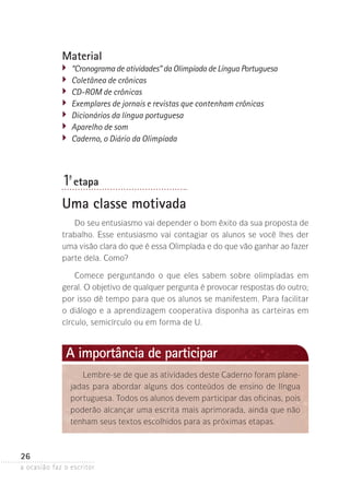 a ocasião faz o escritor
26
1ª- etapa
Uma classe motivada
Do seu entusiasmo vai depender o bom êxito da sua proposta de
trabalho. Esse entusiasmo vai contagiar os alunos se você lhes der
uma visão clara do que é essa Olimpíada e do que vão ganhar ao fazer
parte dela. Como?
Comece perguntando o que eles sabem sobre olimpíadas em
geral. O objetivo de qualquer pergunta é provocar respostas do outro;
por isso dê tempo para que os alunos se manifestem. Para facilitar
o diálogo e a aprendizagem cooperativa disponha as carteiras em
círculo, semicírculo ou em forma de U.
Material
�	 “Cronograma de atividades” da Olimpíada de Língua Portuguesa
�	 Coletânea de crônicas
�	 CD-ROM de crônicas
�	 Exemplares de jornais e revistas que contenham crônicas
�	 Dicionários da língua portuguesa
�	 Aparelho de som
�	 Caderno, o Diário da Olimpíada
Lembre-se de que as atividades deste Caderno foram plane-
jadas para abordar alguns dos conteúdos de ensino de língua
portuguesa. Todos os alunos devem participar das oficinas, pois
poderão alcançar uma escrita mais aprimorada, ainda que não
tenham seus textos escolhidos para as próximas etapas.
A importância de participar
 