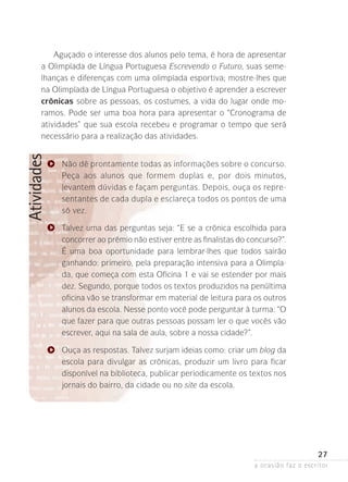 a ocasião faz o escritor
27
Atividades
Aguçado o interesse dos alunos pelo tema, é hora de apresentar
a Olimpíada de Língua Portuguesa Escrevendo o Futuro, suas seme-
lhanças e diferenças com uma olimpíada esportiva; mostre-lhes que
na Olimpíada de Língua Portuguesa o objetivo é aprender a escrever
crônicas sobre as pessoas, os costumes, a vida do lugar onde mo­
ramos. Pode ser uma boa hora para apresentar o “Cronograma de
atividades” que sua escola recebeu e programar o tempo que será
necessário para a realização das atividades.
Não dê prontamente todas as informações sobre o concurso.
Peça aos alunos que formem duplas e, por dois minutos,
­levantem dúvidas e façam perguntas. Depois, ouça os repre-
sentantes de cada dupla e esclareça todos os pontos de uma
só vez.
Talvez uma das perguntas seja: “E se a crônica escolhida para
concorrer ao prêmio não estiver entre as finalistas do concurso?”.
É uma boa oportunidade para lembrar-lhes que todos sairão
ganhando: primeiro, pela preparação intensiva para a Olimpía-
da, que começa com esta Oficina 1 e vai se estender por mais
dez. Segundo, porque todos os textos pro­­­­­­­­duzidos na penúltima
oficina vão se transformar em material de leitura para os outros
alunos da escola. Nesse ponto você pode perguntar à turma: “O
que fazer para que outras pessoas possam ler o que vocês vão
escrever, aqui na sala de aula, sobre a nossa cidade?”.
Ouça as respostas. Talvez surjam ideias como: criar um blog da
escola para divulgar as crônicas, produzir um livro para ficar
disponível na biblioteca, publicar periodicamente os textos nos
jornais do bairro, da cidade ou no site da escola.
 