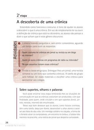 a ocasião faz o escritor
28
Atividades
Sobre suportes, olhares e palavras
Você pode encerrar esta etapa lembrando-lhes as situações de
comunicação em que as crônicas costumam ser produzidas: com que
finalidade, para quem, onde circulam e em que suportes (livros, jor-
nais, revistas, internet) são encontradas.
Talvez seja bom destacar que os alunos, como futuros cronistas,
têm como tarefa, daqui por diante, desenvolver o olhar atento e sensí-
vel aos fatos do dia a dia. Um mendigo solitário na calçada, a forma de
o feirante atrair os compradores, um encontro no ônibus, o futebol dos
meninos na pracinha, uma notícia de jornal que desperta curiosidade...
2ª- etapa
A descoberta de uma crônica
Entendido como funciona o concurso, é hora de ajudar os alunos
a descobrir o que é uma crônica. Em vez de simplesmente ler ou ouvir
a definição de crônica que está no dicionário, os alunos vão pensar e
dizer o que acham que é esse gênero discursivo.
Comece fazendo perguntas e, sem emitir comentários, aguarde
um tempo para ouvir as respostas.
Quem costuma ler crônicas em jornal ou revista ou em blogs
da internet?
Quem já ouviu crônicas em programas de rádio ou televisão?
De que assuntos tratam essas crônicas?
Divida a classe em grupos. Entregue-lhes um jornal, uma revista­
­semanal ou um livro que contenha crônicas. A tarefa do grupo
será folhear, ler esses materiais e escolher uma crônica para
apresentar aos colegas.
 