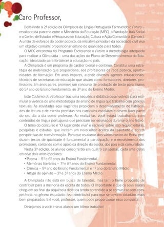 Caro Professor,
Bem-vindo à 2ª- edição da Olimpíada de Língua Portuguesa Escrevendo o Futuro –
resultado da parceria entre o Ministério da Educação (MEC), a Fundação Itaú Social
e o Centro de Estudos e Pesquisas em Educação, Cultura e Ação Comunitária (Cenpec).
A união de esforços do poder público, da iniciativa privada e da sociedade civil visa
um objetivo comum: proporcionar ensino de qualidade para todos.
O MEC encontrou no Programa Escrevendo o Futuro a metodologia adequada
para realizar a Olimpíada – uma das ações do Plano de Desenvolvimento da Edu-
cação, idealizado para fortalecer a educação no país.
A Olimpíada é um programa de caráter bienal e contínuo. Constitui uma estra-
tégia de mobilização que proporciona, aos professores da rede pública, oportu-
nidades de formação. Em anos ímpares, atende diversos agentes educacionais:
técnicos de secretarias de educação que atuam como formadores, diretores, pro-
fessores. Em anos pares, promove um concurso de produção de texto para alunos
do 5º- ano do Ensino Fundamental ao 3º- ano do Ensino Médio.
Este Caderno do Professor traz uma sequência didática desenvolvida para esti-
mular a vivência de uma metodologia de ensino de língua que trabalha com gêneros
textuais. As atividades aqui sugeridas propiciam o desenvolvimento de habilida-
des de leitura e de escrita previstas nos currículos escolares e devem fazer parte
do seu dia a dia como professor. Ao realizá-las, você estará trabalhando com
conteúdos de língua portuguesa que precisam ser ensinados durante o ano letivo.
O tema do concurso é “O lugar onde vivo” e escrever sobre isso requer leituras,
pesquisas e estudos, que incitam um novo olhar acerca da realidade e abrem
perspectivas de transformação. Para que os alunos dos vários cantos do Brasil pro­
­­duzam textos de qualidade é fundamental a participação e o envolvimento dos
professores, contando com o apoio da direção da escola, dos pais e da comunidade.
Nesta 2ª- edição, os alunos concorrerão em quatro categorias, cada uma delas
envolve dois anos escolares:
•	Poema – 5º- e 6º- anos do Ensino Fundamental.
•	Memórias literárias – 7º- e 8º- anos do Ensino Fundamental.
•	Crônica – 9º- ano do Ensino Fundamental e 1º- ano do Ensino Médio.
•	Artigo de opinião – 2º- e 3º- anos do Ensino Médio.
A Olimpíada não está em busca de talentos, mas tem o firme propósito de
contribuir para a melhoria da escrita de todos. O importante é que os seus alunos
cheguem ao final da sequência didática tendo aprendido a se comunicar com com-
petência no gênero estudado. Isso contribuirá para que se tornem cidadãos mais
bem preparados. E é você, professor, quem pode proporcionar essa conquista.
Desejamos a você e seus alunos um ótimo trabalho!
 