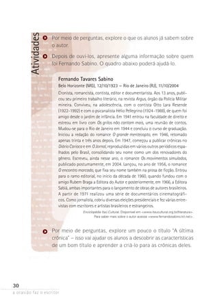 a ocasião faz o escritor
30
Atividades Por meio de perguntas, explore o que os alunos já sabem sobre
o autor.
Depois de ouvi-los, apresente alguma informação sobre quem
foi Fernando Sabino. O quadro abaixo poderá ajudá-lo.
Fernando Tavares Sabino
Belo Horizonte (MG), 12/10/1923 — Rio de Janeiro (RJ), 11/10/2004
Cronista, romancista, contista, editor e documentarista. Aos 13 anos, publi-
cou seu primeiro trabalho literário, na revista Argus, órgão da Polícia Mili­tar
mineira. Conviveu, na adolescência, com o contista Otto Lara Resende
(1922-1992) e com o psicanalista Hélio Pellegrino (1924-1988), de quem foi
amigo desde o jardim de infância. Em 1941 entrou na faculdade de direito e
estreou em livro com Os grilos não cantam mais, uma reunião de contos.
Mudou-se para o Rio de Janeiro em 1944 e concluiu o curso de graduação.
Iniciou a redação do romance O grande mentecapto, em 1946, retomado
apenas trinta e três anos depois. Em 1947, começou a publicar crônicas no
DiárioCarioca e em OJornal, reproduzidas em vários outros periódicos espa-
lhados pelo Brasil, consolidando seu nome como um dos renovadores do
gênero. Escreveu, ainda nesse ano, o romance Os movimentos simulados,
publicado postumamente, em 2004. Lançou, no ano de 1956, o romance
O encontro marcado, que fixa seu nome também na prosa de ficção. Entrou
para o ramo editorial, no início da década de 1960, quando fundou com o
amigo Rubem Braga a Editora do Autor e posteriormente, em 1966, a Editora
Sabiá, ambas importantes para o lançamento de obras de autores brasileiros.­­
­A partir de 1971 realizou uma série de documentários cinematográfi-
cos. Como jornalista, cobriu diversas eleições presidenciais e fez várias entre-
vistas com escritores e artistas brasileiros e estrangeiros.
Enciclopédia Itaú Cultural. Disponível em www.itaucultural.org.br/literatura.
Para saber mais sobre o autor acesse www.fernandosabino.kit.net.
Por meio de perguntas, explore um pouco o título “A última
crônica” – isso vai ajudar os alunos a descobrir as características
de um bom título e aprender a criá-lo para as crônicas deles.
 