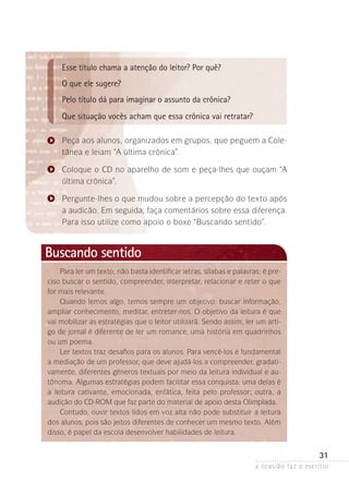 a ocasião faz o escritor
31
Esse título chama a atenção do leitor? Por quê?
O que ele sugere?
Pelo título dá para imaginar o assunto da crônica?
Que situação vocês acham que essa crônica vai retratar?
Peça aos alunos, organizados em grupos, que peguem a Cole-
tânea e leiam “A última crônica”.
Coloque o CD no aparelho de som e peça-lhes que ouçam “A
última crônica”.
Pergunte-lhes o que mudou sobre a percepção do texto após
a audicão. Em seguida, faça comentários sobre essa diferença.
Para isso utilize como apoio o boxe “Buscando sentido”.
Para ler um texto, não basta identificar letras, sílabas e palavras; é pre­
­­ciso buscar o sentido, compreender, interpretar, relacionar e reter o que
for mais relevante.
Quando lemos algo, temos sempre um objetivo: buscar informação,
ampliar conhecimento, meditar, entreter-nos. O objetivo da leitura é que
vai mobilizar as estratégias que o leitor utilizará. Sendo assim, ler um arti-
go de jornal é diferente de ler um romance, uma história em quadrinhos
ou um poema.
Ler textos traz desafios para os alunos. Para vencê-los é fundamental
a mediação de um professor, que deve ajudá-los a compreender, gradati-
vamente, diferentes gêneros textuais por meio da leitura individual e au-
tônoma. Algumas estratégias podem facilitar essa conquista: uma delas é
a leitura cativante, emocionada, enfática, feita pelo professor; outra, a
audição do CD-ROM que faz parte do material de apoio desta Olimpíada.
Contudo, ouvir textos lidos em voz alta não pode substituir a leitura
dos alunos, pois são jeitos diferentes de conhecer um mesmo texto. Além
disso, é papel da escola desenvolver habilidades de leitura.
Buscando sentido
 