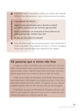 a ocasião faz o escritor
33
Depois de ouvir e acompanhar a leitura da crônica de Fernando
Sabino, é hora de questionar o que a crônica provocou nos alunos:
O que acharam da crônica?
Alguém já viveu uma situação como a descrita na crônica?
Ou conhece outra pessoa que vivenciou algo parecido?
Quem já comemorou um aniversário de forma diferente do
tradicional bolo com velinhas? Como foi?
Há algo que ficou difícil de entender?
Peça aos alunos que, em pequenos grupos, leiam novamente o
texto e escolham um parágrafo em que o cronista conseguiu
mexer com a emoção deles para apresentar aos colegas.
Há palavras que o vento não leva
O registro é muito importante para você aperfeiçoar o seu tra-
balho. Ele nos ajuda a fazer questionamentos e descobrir soluções
que nos fazem crescer. Sabemos que é mais uma tarefa, mas preci-
samos desenvolver essa prática e vencer a falta de tempo.
Anote, no seu Diário da Olimpíada, as atividades desenvolvidas,
suas impressões e dificuldades e as reações do grupo. Como diz a
educadora Madalena Freire (1996): “O registrar de sua reflexão
cotidiana significa abrir-se para seu processo de aprendizagem”.
O professor de aluno semifinalista da Olimpíada deverá, com
base em seus registros, apresentar por escrito o relato de expe-
riência e do percurso vivido em sala de aula.
 