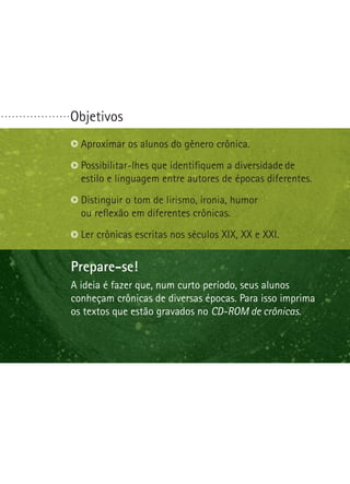 Objetivos
Prepare-se!
Na última etapa desta oficina seus alunos escreverão
o primeiro artigo de opinião deles. Você precisará ajudá-los
a definir questões polêmicas. Procure identificar o que
é polêmico em sua comunidade. Seus alunos farão
um debate. Ajude-os a traçar uma preparação e um
comportamento apropriado para essa situação.
Identificar questões polêmicas.
Reconhecer bons argumentos.
Escolher ou formular uma questão polêmica.
. . . . . . . . . . . . . . . . . . .
Prepare-se!
A ideia é fazer que, num curto período, seus alunos
conheçam crônicas de diversas épocas. Para isso imprima
os textos que estão gravados no CD-ROM de crônicas.
Aproximar os alunos do gênero crônica.
Possibilitar-lhes que identifiquem a diversidade de
estilo e linguagem entre autores de épocas diferen­tes.
Distinguir o tom de lirismo, ironia, humor
ou reflexão em diferentes crônicas.
Ler crônicas escritas nos séculos XIX, XX e XXI.
 