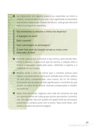a ocasião faz o escritor
37
Se tropeçarem em alguma palavra ou expressão ao lerem a
crônica, os alunos devem procurar o seu significado no dicionário
que estará à disposição. Depois da leitura, cada grupo discutirá
entre si as seguintes questões:
Que sentimentos ou emoções a crônica nos despertou?
A linguagem era atual?
Qual o assunto?
Qual a personagem ou personagens?
O autor fazia parte da situação narrada ou estava como
observador, de fora?
Convide cada grupo a retomar a sua crônica, procurando iden-
tificar o assunto; a época em que foi escrita; a relação entre o
tema e a linguagem usada pelo autor, refletindo o espírito e a
realidade do seu tempo.
Analise ainda o jeito de narrar que o cronista utilizou para
captar o acontecimento e provocar reflexão e/ou crítica: adotou
um tom sério, compenetrado; usou humor, fez rir; foi irônico,
insinuando que as palavras dele significavam o contrário do que
diziam; ou valeu-se de lirismo, fazendo comparações e metáfo-
ras poéticas.
Após essa discussão, organize uma roda de conversa em que
um representante de cada grupo possa apresentar comentá-
rios. Em seguida, faça um quadro em papel kraft (ou na lousa) e
preencha os campos junto com a turma. Veja como fazer, utili-
zando o quadro da próxima página.
 