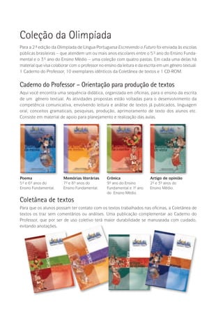 Para a 2ª- edição da Olimpíada de Língua Portuguesa Escrevendo o Futuro foi enviada às escolas
públicas brasileiras – que atendem um ou mais anos escolares entre o 5º- ano do Ensino Funda-
mental e o 3º- ano do Ensino Médio – uma coleção com quatro pastas. Em cada uma delas há
material que visa colaborar com o professor no ensino da leitura e da escrita em um gênero textual:
1 Caderno do Professor, 10 exemplares idênticos da Coletânea de textos e 1 CD-ROM.
Caderno do Professor – Orientação para produção de textos
Aqui você encontra uma sequência didática, organizada em oficinas, para o ensino da escrita
de um gênero textual. As atividades propostas estão voltadas para o desenvolvimento da
competência comunicativa, envolvendo leitura e análise de textos já publicados, linguagem
oral, conceitos gramaticais, pesquisas, produção, aprimoramento de texto dos alunos etc.
Consiste em material de apoio para planejamento e realização das aulas.
Coleção da Olimpíada
Poema
5º- e 6º- anos do
Ensino Fundamental.
Crônica
9º- ano do Ensino
Fundamental e 1º- ano
do Ensino Médio.
Memórias literárias
7º- e 8º- anos do
Ensino Fundamental.
Artigo de opinião
2º- e 3º- anos do
Ensino Médio.
Coletânea de textos
Para que os alunos possam ter contato com os textos trabalhados nas oficinas, a Coletânea de
textos os traz sem comentários ou análises. Uma publicação complementar ao Caderno do
Professor, que por ser de uso coletivo terá maior durabilidade se manuseada com cuidado,
evitando anotações.
 