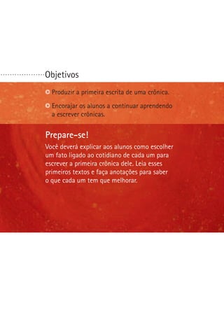 Objetivos
Prepare-se!
Na última etapa desta oficina seus alunos escreverão
o primeiro artigo de opinião deles. Você precisará ajudá-los
a definir questões polêmicas. Procure identificar o que
é polêmico em sua comunidade. Seus alunos farão
um debate. Ajude-os a traçar uma preparação e um
comportamento apropriado para essa situação.
Identificar questões polêmicas.
Reconhecer bons argumentos.
Escolher ou formular uma questão polêmica.
. . . . . . . . . . . . . . . . . . .
Prepare-se!
Você deverá explicar aos alunos como escolher
um fato ligado ao cotidiano de cada um para
escrever a primeira crônica dele. Leia esses
primeiros textos e faça anotações para saber
o que cada um tem que melhorar.
Produzir a primeira escrita de uma crônica.
Encorajar os alunos a continuar aprendendo
a escrever crônicas.
 
