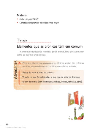 a ocasião faz o escritor
42
AtividadesMaterial
	 Folhas de papel kraft
	 Canetas hidrográficas coloridas e fita crepe
1ª- etapa
Elementos que as crônicas têm em comum
Com base na pesquisa realizada pelos alunos, será possível saber
como se escreve uma crônica.
Peça aos alunos que comentem os tópicos abaixo das crônicas
trazidas, de acordo com o com­­­binado na oficina anterior.
Dados do autor e tema da crônica.
Veículo em que foi publicada e a que tipo de leitor se destinou.
O tom da escrita (bem-humorado, poético, irônico, reflexivo, sério).
 