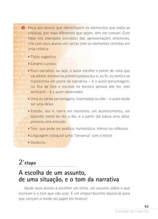 a ocasião faz o escritor
43
Peça aos alunos que identifiquem os elementos que todas as
crônicas, por mais diferentes que sejam, têm em comum. Com
base nos exemplos extraídos das apresentações anteriores,
crie com seus alunos um cartaz com os elementos contidos em
uma crônica:
	 	Título sugestivo.
	 	Cenário curioso.
	 	Foco narrativo, ou seja, o autor escolhe o ponto de vista que
vai adotar: escreve na primeira pessoa (eu vi, eu fiz, eu senti) e se
transforma em parte da narrativa – é o autor-personagem;
ou fica de fora e escreve na terceira pessoa (ele fez, eles
sentiram) – é o autor-observador.
	 	Uma ou várias personagens, inventadas ou não – o autor pode
ser uma delas.
	 	Enredo, isto é, narra um momento, um acontecimento, um
episódio banal do dia a dia, e a partir daí passa uma ideia,
provoca uma emoção.
	 	Tom, que pode ser poético, humorístico, irônico ou reflexivo.
	 	Linguagem coloquial (uma “conversa” com o leitor).
	 	Desfecho.
2ª- etapa
A escolha de um assunto,
de uma situação, e o tom da narrativa
Ajude seus alunos a escolher um tema, um assunto sobre o que
escrever e o tom que vão usar. É um empurrãozinho essencial para
que vençam o medo do papel em branco!
 