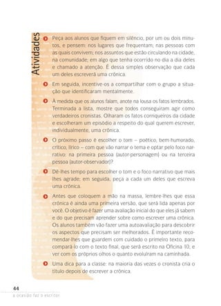 a ocasião faz o escritor
44
Atividades Peça aos alunos que fiquem em silêncio, por um ou dois minu-
tos, e pensem: nos lugares que frequentam; nas pessoas com
as quais convivem; nos assuntos que estão circulando na cidade,
na comunidade; em algo que tenha ocorrido no dia a dia deles
e chamado a atenção. É dessa simples observação que cada
um deles escreverá uma crônica.
Em seguida, incentive-os a compartilhar com o grupo a situa-
ção que identificaram mentalmente.
À medida que os alunos falam, anote na lousa os fatos lembrados.
Terminada a lista, mostre que todos conseguiram agir como
verdadeiros cronistas. Olharam os fatos corriqueiros da cidade
e escolheram um episódio a respeito do qual querem escrever,
individualmente, uma crônica.
O próximo passo é escolher o tom – poético, bem-humorado,
crítico, lírico – com que vão narrar o tema e optar pelo foco nar-
rativo: na primeira pessoa (autor-personagem) ou na terceira
pessoa (autor-observador)?
Dê-lhes tempo para escolher o tom e o foco narrativo que mais
lhes agrade; em seguida, peça a cada um deles que escreva
uma crônica.
Antes que coloquem a mão na massa, lembre-lhes que essa
crônica é ainda uma primeira versão, que será lida apenas por
você. O objetivo é fazer uma avaliação inicial do que eles já sabem
e do que precisam aprender sobre como escrever uma crônica.
Os alunos também vão fazer uma autoavaliação para descobrir
os aspectos que precisam ser melhorados. É importante reco-
mendar-lhes que guardem com cuidado o primeiro texto, para
compará-lo com o texto final, que será escrito na Oficina 10, e
ver com os próprios olhos o quanto evoluíram na caminhada.
Uma dica para a classe: na maioria das vezes o cronista cria o
título depois de escrever a crônica.
 