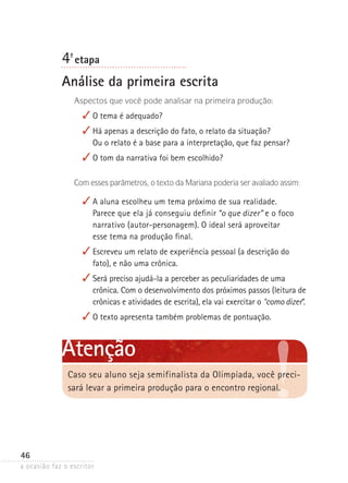 a ocasião faz o escritor
46
4ª- etapa
Análise da primeira escrita
Aspectos que você pode analisar na primeira produção:
✓	O tema é adequado?
✓	Há apenas a descrição do fato, o relato da situação?
Ou o relato é a base para a interpretação, que faz pensar?
✓	O tom da narrativa foi bem escolhido?
Com esses parâmetros, o texto da Mariana poderia ser avaliado assim:
✓	A aluna escolheu um tema próximo de sua realidade.
Parece que ela já conseguiu definir “o que dizer” e o foco
narrativo (autor-personagem). O ideal será aproveitar
esse tema na produção final.
✓	Escreveu um relato de experiência pessoal (a descrição do
fato), e não uma crônica.
✓	Será preciso ajudá-la a perceber as peculiaridades de uma
crônica. Com o desenvolvimento dos próximos passos (leitura de
crônicas e atividades de escrita), ela vai exercitar o “como dizer”.
✓	O texto apresenta também problemas de pontuação.
Caso seu aluno seja semifinalista da Olimpíada, você preci-
sará levar a primeira produção para o encontro regional.
Atenção
 
