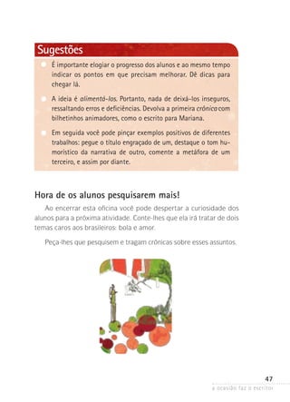 a ocasião faz o escritor
47
Sugestões
É importante elogiar o progresso dos alunos e ao mesmo tem­po­
indicar os pontos em que precisam melhorar. Dê dicas para
chegar lá.
A ideia é alimentá-los. Portanto, nada de deixá-los inseguros,
ressaltando erros e deficiências. Devolva a primeira crônica com
bilhetinhos animadores, como o escrito para Mariana.
Em seguida você pode pinçar exemplos positivos de diferentes
trabalhos: pegue o título engraçado de um, destaque o tom hu-
morístico da narrativa de outro, comente a metáfora de um
terceiro, e assim por diante.
Hora de os alunos pesquisarem mais!
Ao encerrar esta oficina você pode despertar a curiosidade dos
alunos para a próxima atividade. Conte-lhes que ela irá tratar de dois
temas caros aos brasileiros: bola e amor.
Peça-lhes que pesquisem e tragam crônicas sobre esses assuntos.
 