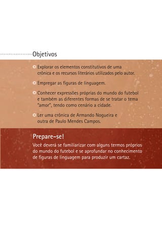 Objetivos. . . . . . . . . . . . . . . . . . .
Prepare-se!
Você deverá se familiarizar com alguns termos próprios
do mundo do futebol e se aprofundar no conhecimento
de figuras de linguagem para produzir um cartaz.
Explorar os elementos constitutivos de uma
crônica e os recursos literários utilizados pelo autor.
Empregar as figuras de linguagem.
Conhecer expressões próprias do mundo do futebol
e também as diferentes formas de se tratar o tema
“amor”, tendo como cenário a cidade.
Ler uma crônica de Armando Nogueira e
outra de Paulo Mendes Campos.
 