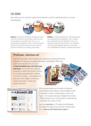 CD-ROM
Esta mídia traz os mesmos textos da Coletânea e outros complementares, em duas
modalidades:
Professor, inscreva-se!
Sua escola recebeu esta Coleção que poderá ser permanentemente
utilizada, não apenas na preparação para a Olimpíada. Para seus
alunos participarem do concurso
é imprescindível que você faça sua
inscrição. Ao se inscrever, passará
a integrar a rede Escrevendo o Futuro
e a receber gratuitamente a revista
Na Ponta do Lápis – uma publicação
periódica com artigos, entrevistas,
análise de textos e relatos de
prática docente.
Outra oportunidade de formação a distância
oferecida pela Olimpíada é a Comunidade Virtual
Escrevendo o Futuro, voltada para o ensino de
língua – um espaço para que integrantes de todo
o Brasil possam trocar informações e experiências
e participar de cursos on-line.
Faça sua inscrição na 2ª- edição da Olimpíada
de Língua Portuguesa Escrevendo o Futuro pelo
site www.escrevendoofuturo.org.br.
Sonora: nas primeiras faixas, há alguns textos
lidos em voz alta e sonorizados. Para ouvi-los
é necessário um aparelho de som ou um
computador compatível. Ouvir a leitura desses
textos é uma forma de aproximar os alunos
de obras literárias ou artigos publicados.
Gráfica: os textos poderão ser reproduzidos por
uma impressora ou projetados, com o auxílio
de um aparelho do tipo datashow. Inclui um
aplicativo especial que permite o uso de grifos
coloridos para destacar palavras ou trechos,
com a finalidade de chamar a atenção dos alunos.
 