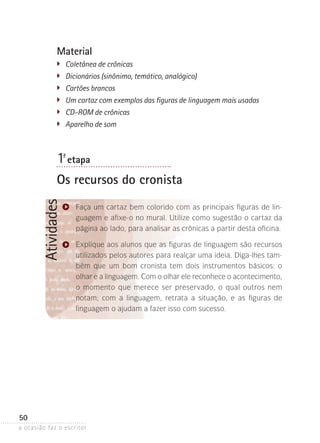 a ocasião faz o escritor
50
AtividadesMaterial
�	 Coletânea de crônicas
	 Dicionários (sinônimo, temático, analógico)
�	 Cartões brancos
	 Um cartaz com exemplos das figuras de linguagem mais usadas
�	 CD-ROM de crônicas
�	 Aparelho de som
1ª- etapa
Os recursos do cronista
Faça um cartaz bem colorido com as principais figuras de lin-
guagem e afixe-o no mural. Utilize como sugestão o cartaz da
página ao lado, para analisar as crônicas a partir desta oficina.
Explique aos alunos que as figuras de linguagem são recursos
utilizados pelos autores para realçar uma ideia. Diga-lhes tam-
bém que um bom cronista tem dois instrumentos básicos: o
olhar e a linguagem. Com o olhar ele reconhece o acontecimento,
o momento que merece ser preservado, o qual outros nem
notam­; com a linguagem, retrata a situação, e as figuras de
­linguagem o ajudam a fazer isso com sucesso.
 