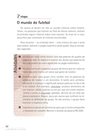 a ocasião faz o escritor
52
Atividades2ª- etapa
O mundo do futebol
Os alunos já devem ter lido ou ouvido crônicas sobre futebol.
Talvez, na pesquisa que fizeram ao final da oficina anterior, tenham
encontrado algum material sobre esse assunto. Se esse for o caso,
peça-lhes que comentem as crônicas encontradas.
Para escrever – ou entender bem – uma crônica em que o tema
seja futebol, dominar o jargão específico pode ajudar. Veja as ativida-
des sugeridas.
Escreva em cada cartão branco uma das palavras do quadro da
página ao lado. O objetivo é mostrar aos alunos que palavras do
dia a dia podem ter outro significado no jargão futebolístico.
Divida a turma em pequenos grupos de forma que em cada um
deles haja pelo menos um aluno que goste de futebol.
Distribua para cada grupo cinco cartões com as palavras do
universo do futebol e um dicionário. A tarefa será: primeiro,
conversar e conhecer o significado dessas palavras no dia a dia
e no futebol. Por exemplo, chocolate: produto alimentício de
cor marrom, sólido, pastoso ou em pó, que tem como matéria-
-prima o cacau; e chocolate: goleada, derrota de um time por
placar expressivo. Depois, peça aos alunos que confiram no di-
cionário as definições do grupo. Se não acertou, o grupo deve
escrever a resposta certa.
Disponha os alunos em semicírculo para que a turma compartilhe
o resultado do trabalho. Retome o sentido da palavra PELADA.
 