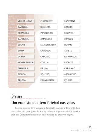 a ocasião faz o escritor
53
VÉU DE NOIVA	 CHOCOLATE	 LANTERNA
CARTOLA	 BICICLETA	 CANETA
PEDALADA	 PIPOQUEIRO	 COZINHA
BANHEIRA	 AMARELAR	 FRANGO
LUGAR	 MARIA CHUTEIRA	 DORME	
LINHA	 GANDULA	 TAPETE
GOMO	 CAPOTÃO	 EMBAIXADA
MORTE SÚBITA	 CORUJA	 ESCRETE
CHALEIRA	 FIRULA	 CARRINHO
BICUDA 	 BOLEIRO	 ARTILHEIRO
PELOTA	 FRANGUEIRO	 PELADA
3ª- etapa
Um cronista que tem futebol nas veias
Depois, apresente o jornalista Armando Nogueira. Pergunte-lhes
se conhecem esse jornalista e se já leram alguma crônica escrita
por ele. Complemente com as informações da próxima página.
 