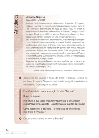 a ocasião faz o escritor
54
Atividades Armando Nogueira
Xapuri (AC), 14/1/1927
Formado em direito, começou em 1950 a carreira de jornalista. Foi repórter,
redator e colunista. Fez a cobertura de todas as copas do mundo a partir de
1954. Iniciou no telejornalismo em 1959. De 1966 a 1990 foi diretor da
Central Globo de Jornalismo da Rede Globo de Televisão. Começou a cobrir
os Jogos Olímpicos em 1980, em Moscou. Atualmente colabora em diver-
sos jornais e mantém programa em uma emissora de televisão.
Seu estilo literário na coluna “Na grande área”, inicialmente publicada pelo
Jornal do Brasil, criou uma abordagem nova do futebol, aproximando-se
ainda mais do leitor. Autor de diversos livros, todos sobre esporte, entre os
quais Drama e glória dos bicampeões (em parceria com Araújo Neto); Na
grande área; Bola na rede; O homem e a bola; O voo das gazelas; A copa
que ninguém viu e a que não queremos lembrar (em parceria com Jô Soares
e Roberto Muylaert); O canto dos meus amores; A chama que não se apaga;
e o mais recente, A ginga e o jogo.
Diga-lhes que Armando Nogueira escreveu a crônica para o jornal e só
depois ela foi publicada em seu livro Os melhores da crônica brasileira (Rio
de Janeiro: José Olympio, 1977).
Acesse www.armandonogueira.com.br e saiba mais sobre o cronista.
Apresente aos alunos o título do texto: “Peladas”. Depois de
conhecer Armando Nogueira e apreender o significado do termo
em futebol, faça perguntas a eles:
Esse título ainda chama a atenção do leitor? Por quê?
O que ele sugere?
Pelo título, o que vocês imaginam? Quem será a personagem
central? Qual será o conflito – o problema ou a questão da crônica?
Como poderia ser o desfecho – a conclusão de uma crônica
cujo título é “Peladas”?
Ouça com os alunos a crônica “Peladas”.
 