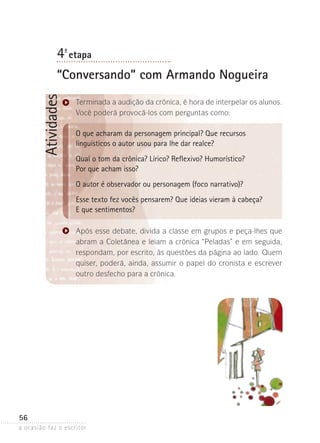 a ocasião faz o escritor
56
Atividades4ª- etapa
“Conversando” com Armando Nogueira
Terminada a audição da crônica, é hora de interpelar os alunos.
Você poderá provocá-los com perguntas como:
O que acharam da personagem principal? Que recursos
linguísticos o autor usou para lhe dar realce?
Qual o tom da crônica? Lírico? Reflexivo? Humorístico?
Por que acham isso?
O autor é observador ou personagem (foco narrativo)?
Esse texto fez vocês pensarem? Que ideias vieram à cabeça?
E que sentimentos?
Após esse debate, divida a classe em grupos e peça-lhes que
abram a Coletânea e leiam a crônica “Peladas” e em seguida,
res­pondam, por escrito, às questões da página ao lado. Quem
quiser, poderá, ainda, assumir o papel do cronista e escrever
outro desfecho para a crônica.
 