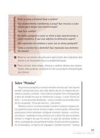 a ocasião faz o escritor
57
Onde se passa a história? Qual o cenário?
Que acontecimento transformou a praça? Que recursos o autor
utilizou para realçar essa transformação?
Qual foi o conflito?
No sétimo parágrafo o autor se refere à bola caracterizando-a
como coitadinha. O que esse adjetivo no diminutivo sugere?
Que expressões do cotidiano o autor usa no oitavo parágrafo?
Como o cronista fez o desfecho? Que impressão esse desfecho
lhe causou?
Reserve um tempo da aula para apreciação das respostas dos
alunos e se necessário faça a complementação.
Para concluir essa etapa, ofereça a análise abaixo aos alunos.
Assim, eles poderão compará-la com sua própria interpretação
da crônica!
Sobre “Peladas”
No primeiro parágrafo o cronista-narrador anuncia que “sem aquela­
pelada” a praça está vazia, sem vida, deixou de ser um espaço de con-
vivência, perdeu o sentido: “uma chatice completa”. Em contraposição
à ideia de solidão em que se transformou a praça, o autor mostra ao
leitor – numa descrição detalhada – como o cenário era animado ­antes
do fim da pelada: “fervia de menino [...] de sonho”.
Observe como o cronista compõe o cenário, localiza o espaço (uti-
liza advérbios para marcar tempo e lugar), nomeia ações, oferecendo
pistas para o leitor antecipar, configurar o enredo. A prosa – ora lírica,
ora irônica – estabelece uma conversa com o leitor. Faz que os leitores
tenham a imagem do que foi escrito. A ação da narrativa lembra o
ritmo, a pulsação de uma partida de futebol. O autor escolhe as palavras,
as comparações, as figuras de linguagem (“pelada inocente”, “pureza
 