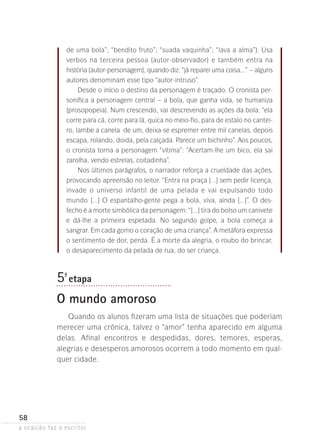a ocasião faz o escritor
58
de uma bola”; “bendito fruto”; “suada vaquinha”; “lava a alma”). Usa
verbos na terceira pessoa (autor-observador) e também entra na
história (autor-personagem), quando diz: “já reparei uma coisa...” – alguns
autores denominam esse tipo “autor-intruso”.
Desde o início o destino da personagem é traçado. O cronista per-
sonifica a personagem central – a bola, que ganha vida, se humaniza
(prosopopeia). Num crescendo, vai descrevendo as ações da bola: “ela
corre para cá, corre para lá, quica no meio-fio, para de estalo no cantei-
ro, lambe a canela de um, deixa-se espremer entre mil canelas, depois
escapa, rolando, doida, pela calçada. Parece um bichinho”. Aos poucos,
o cronista torna a personagem “vítima”: “Acertam-lhe um bico, ela sai
zarolha, vendo estrelas, coitadinha”.
Nos últimos parágrafos, o narrador reforça a crueldade das ações,
provocando apreensão no leitor. “Entra na praça [...] sem pedir licença,
invade o universo infantil de uma pelada e vai expulsando todo
mundo [...] O espantalho-gente pega a bola, viva, ainda [...]”. O des­
fecho é a morte simbólica da personagem: “[...] tira do bolso um canivete­
e dá-lhe a primeira espetada. No segundo golpe, a bola começa a
sangrar­. Em cada gomo o coração de uma criança”. A metáfora expressa
o sentimento de dor, perda. É a morte da alegria, o roubo do brincar,
o desaparecimento da pelada de rua, do ser criança.
5ª- etapa
O mundo amoroso
Quando os alunos fizeram uma lista de situações que poderiam
merecer uma crônica, talvez o “amor” tenha aparecido em alguma
delas. Afinal encontros e despedidas, dores, temores, esperas,
­alegrias e desesperos amorosos ocorrem a todo momento em qual-
quer cidade.
 