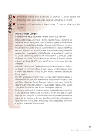 a ocasião faz o escritor
59
Atividades
Paulo Mendes Campos
Belo Horizonte (MG), 28/2/1922 — Rio de Janeiro (RJ), 1º-/7/1991
Estudou odontologia, veterinária e direito, mas não chegou a completá-los.
Tornou-se escritor ainda jovem, como integrante da geração mineira à que
pertenceu Fernando Sabino, Otto Lara Resende, Hélio Pellegrino, entre ou-
tros. Em Belo Horizonte, dirigiu o suplemento literário da Folha de Minas.
Em 1945 foi para o Rio de Janeiro, onde já estavam seus amigos mineiros,
para conhecer o poeta chileno Pablo Neruda, e acabou fixando residência
na Cidade Maravilhosa. Lá tornou-se colaborador de O Jornal, do Correio
da Manhã e do Diário Carioca. Neste último assinava a “Semana literária”
e, depois, a crônica diária “Primeiro plano”. Também foi cronista da revista
Manchete.
Admitido no Instituto de Previdência e Assistência aos Servidores do Esta-
do (Ipase), em 1947, como fiscal de obras, passou a redator daquele órgão
e chegou a ser diretor da Divisão de Obras Raras da Biblioteca Nacional, no
Rio de Janeiro.
Em 1951 lançou seu primeiro livro de poemas, A palavra escrita. Casou-se
nesse mesmo ano com Joan Abercombrie, de ascendência inglesa, e teve
dois filhos: Gabriela e Daniel. Buscando meios de sustentar a família, foi
repórter e, algumas vezes, redator de publicidade. Traduziu, entre outros,
Júlio Verne, Oscar Wilde, John Ruskin, Shakespeare e Neruda.
Dedicou-se totalmente à literatura, dando a suas palavras um requinte
e uma delicadeza incomuns, ao contrário de muitos cronistas que usam
linguajar mais coloquial. Suas crônicas deixam transparecer a perplexidade
diante do ser humano e de suas questões existenciais. A linguagem é
­essencialmente poética, cheia de sutilezas, uma prosa poética, penetrante
e algumas vezes cheia de bom humor.
Proponha a leitura ou a audicão da crônica “O amor acaba” de
Paulo Mendes Campos, que está na Coletânea e no CD.
Apresente informações sobre o autor. O quadro abaixo pode
ajudar.
 