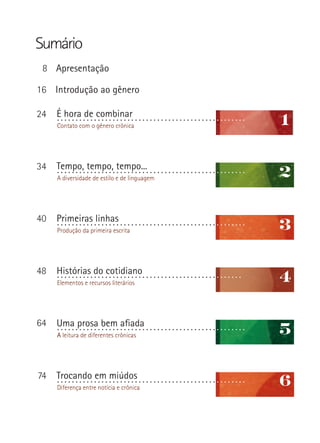 Sumário
Introdução ao gênero
Apresentação
É hora de combinar
Contato com o gênero crônica
A diversidade de estilo e de linguagem
...................................................
Produção da primeira escrita
...................................................
Histórias do cotidiano
Elementos e recursos literários
A leitura de diferentes crônicas
Trocando em miúdos
Diferença entre notícia e crônica
...................................................
Tempo, tempo, tempo...
Primeiras linhas
1
2
3
4
5
6
...................................................
...................................................
..................................................
Uma prosa bem afiada
8
16
24
34
40
48
64
74
 