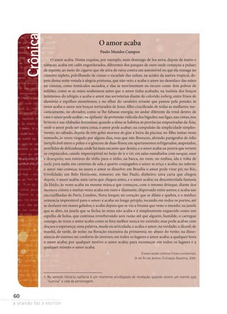 a ocasião faz o escritor
60
CrônicaCrônica O amor acaba
Paulo Mendes Campos
O amor acaba. Numa esquina, por exemplo, num domingo de lua nova, depois de teatro e
silêncio; acaba em cafés engordurados, diferentes dos parques de ouro onde começou a pulsar;
de repente, ao meio do cigarro que ele atira de raiva contra um automóvel ou que ela esmaga no
cinzeiro repleto, polvilhando de cinzas o escarlate das unhas; na acidez da aurora tropical, de-
pois duma noite votada à alegria póstuma, que não veio; e acaba o amor no desenlace das mãos
no cinema, como tentáculos saciados, e elas se movimentam no escuro como dois polvos de
solidão; como se as mãos soubessem antes que o amor tinha acabado; na insônia dos braços
luminosos do relógio; e acaba o amor nas sorveterias diante do colorido iceberg, entre frisos de
alumínio e espelhos monótonos; e no olhar do cavaleiro errante que passou pela pensão; às
­vezes acaba o amor nos braços torturados de Jesus, filho crucificado de todas as mulheres; me-
canicamente, no elevador, como se lhe faltasse energia; no andar diferente da irmã dentro de
casa o amor pode acabar;na epifania1
da pretensão ridícula dos bigodes;nas ligas,nas cintas,nos
brincos e nas silabadas femininas; quando a alma se habitua às províncias empoeiradas da Ásia,
onde o amor pode ser outra coisa, o amor pode acabar; na compulsão da simplicidade simples-
mente; no sábado, depois de três goles mornos de gim à beira da piscina; no filho tantas vezes
semeado, às vezes vingado por alguns dias, mas que não floresceu, abrindo parágrafos de ódio
inexplicável entre o pólen e o gineceu de duas flores; em apartamentos refrigerados, atapetados,
aturdidos de delicadezas,onde há mais encanto que desejo; e o amor acaba na poeira que vertem
os crepúsculos, caindo imperceptível no beijo de ir e vir; em salas esmaltadas com sangue, suor
e desespero; nos roteiros do tédio para o tédio, na barca, no trem, no ônibus, ida e volta de
nada para nada; em cavernas de sala e quarto conjugados o amor se eriça e acaba; no inferno
o amor não começa; na usura o amor se dissolve; em Brasília o amor pode virar pó; no Rio,
frivolidade; em Belo Horizonte, remorso; em São Paulo, dinheiro; uma carta que chegou
­depois, o amor acaba; uma carta que chegou antes, e o amor acaba; na descontrolada fantasia
da libido; às vezes acaba na mesma música que começou, com o mesmo drinque, diante dos
mesmos cisnes; e muitas vezes acaba em ouro e diamante, dispersado entre astros; e acaba nas
encruzilhadas de Paris, Londres, Nova Iorque; no coração que se dilata e quebra, e o médico
sentencia imprestável para o amor; e acaba no longo périplo, tocando em todos os portos, até
se desfazer em mares gelados; e acaba depois que se viu a bruma que veste o mundo; na janela
que se abre, na janela que se fecha; às vezes não acaba e é simplesmente esquecido como um
espelho de bolsa, que continua reverberando sem razão até que alguém, humilde, o carregue
consigo; às vezes o amor acaba como se fora melhor nunca ter existido; mas pode acabar com
doçura e esperança; uma palavra,muda ou articulada,e acaba o amor; na verdade; o álcool; de
manhã, de tarde, de noite; na floração excessiva da primavera; no abuso do verão; na disso-
nância do outono; no conforto do inverno; em todos os lugares o amor acaba; a qualquer hora
o amor acaba; por qualquer motivo o amor acaba; para recomeçar em todos os lugares e a
qualquer minuto o amor acaba.
O amor acaba: crônicas líricas e existenciais.
2ª- ed. Rio de Janeiro: Civilização Brasileira, 2000.
1. No sentido literário, epifania é um momento privilegiado de revelação quando ocorre um evento que
“ilumina” a vida da personagem.
 