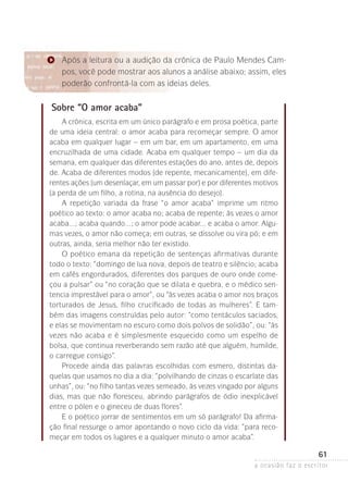 a ocasião faz o escritor
61
Após a leitura ou a audição da crônica de Paulo Mendes Cam-
pos, você pode mostrar aos alunos a análise abaixo; assim, eles
poderão confrontá-la com as ideias deles.
Sobre “O amor acaba”
A crônica, escrita em um único parágrafo e em prosa poética, parte
de uma ideia central: o amor acaba para recomeçar sempre. O amor
acaba em qualquer lugar – em um bar, em um apartamento, em uma
encruzilhada de uma cidade. Acaba em qualquer tempo – um dia da
semana, em qualquer das diferentes estações do ano, antes de, depois
de. Acaba de diferentes modos (de repente, mecanicamente), em dife-
rentes ações (um desenlaçar, em um passar por) e por diferentes motivos
(a perda de um filho, a rotina, na ausência do desejo).
A repetição variada da frase “o amor acaba” imprime um ritmo
poéti­co ao texto: o amor acaba no; acaba de repente; às vezes o amor
acaba...; acaba quando...; o amor pode acabar... e acaba o amor. Algu-
mas vezes, o amor não começa; em outras, se dissolve ou vira pó; e em
outras, ainda, seria melhor não ter existido.
O poético emana da repetição de sentenças afirmativas durante
todo o texto: “domingo de lua nova, depois de teatro e silêncio; acaba
em cafés engordurados, diferentes dos parques de ouro onde come-
çou a pulsar” ou “no coração que se dilata e quebra, e o médico sen-
tencia imprestável para o amor”, ou “às vezes acaba o amor nos braços
torturados de Jesus, filho crucificado de todas as mulheres”. E tam-
bém das imagens construídas pelo autor: “como tentáculos saciados,
e elas se movimentam no escuro como dois polvos de solidão”, ou: “às
vezes não acaba e é simplesmente esquecido como um espelho de
bolsa, que continua reverberando sem razão até que alguém, humilde,
o carregue consigo”.
Procede ainda das palavras escolhidas com esmero, distintas da-
quelas que usamos no dia a dia: “polvilhando de cinzas o escarlate das
unhas”, ou: “no filho tantas vezes semeado, às vezes vingado por alguns
dias, mas que não floresceu, abrindo parágrafos de ódio inexplicável
entre o pólen e o gineceu de duas flores”.
E o poético jorrar de sentimentos em um só parágrafo! Da afirma-
ção final ressurge o amor apontando o novo ciclo da vida: “para reco-
meçar em todos os lugares e a qualquer minuto o amor acaba”.
 