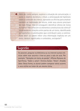 a ocasião faz o escritor
62
Lembrete
Se possível, pesquise na biblioteca ou na internet outras crô-
nicas sobre esse assunto e leve-as para a sala de aula. Por
exemplo: “Variações em torno da paixão”, Affonso Romano de
Sant’Anna; “Sobre o amor”, Ferreira Gullar; “Amor”, Arnaldo
Jabor. Dessa forma, os alunos podem comparar vários autores
e seus estilos ao tratar de um mesmo tema.
Sugestão
Além de, como sempre, explorar a situação de comunicação, o
autor, o objetivo da leitura, o título, a antecipação de hipóteses
sobre o conteúdo da crônica, aproveite as oficinas para analisar
também as habilidades de leitura, onde seus alunos precisam
de mais fôlego. Eles já conseguem identificar efeitos de ironia
ou humor? Reconhecem os elementos constitutivos da crônica?
Já estabelecem relações entre partes de um texto, identificando
as repetições e substituições que contribuem para a continui-
dade dele? Já sabem inferir uma informação implícita em um
texto, deduzir significados e conteú­dos, extrapolar?
 